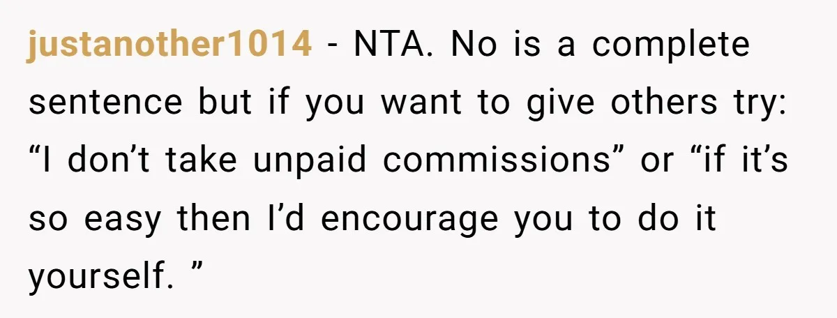 justanother1014 − NTA. No is a complete sentence but if you want to give others try: “I don’t take unpaid commissions” or “if it’s so easy then I’d encourage you...