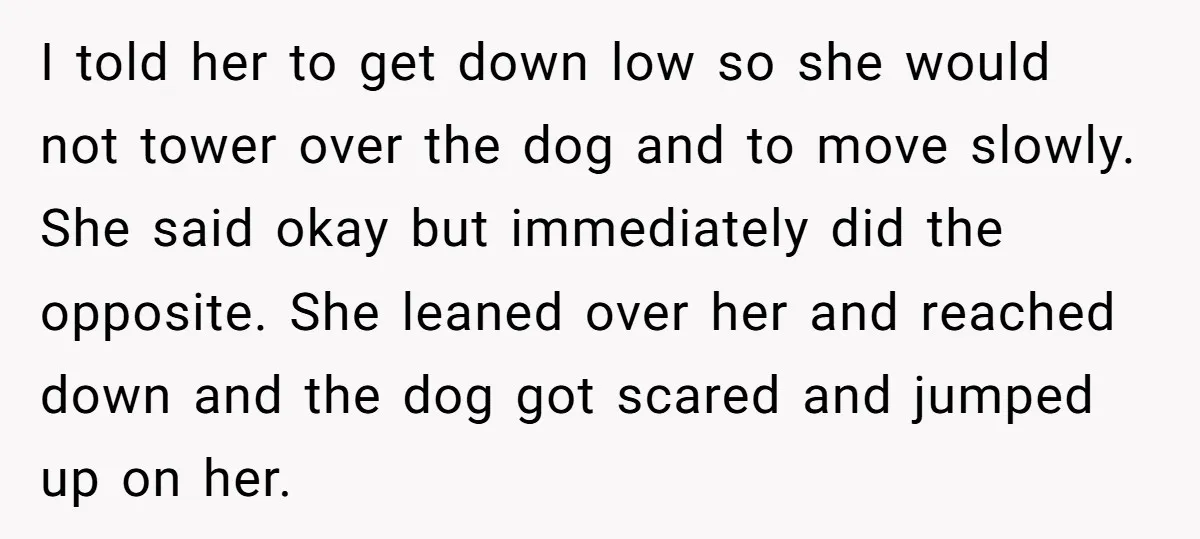 I told her to get down low so she would not tower over the dog and to move slowly. She said okay but immediately did the opposite. She leaned over...