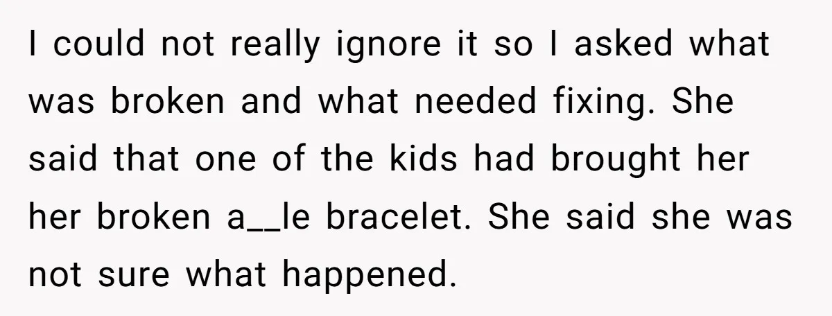 I could not really ignore it so I asked what was broken and what needed fixing. She said that one of the kids had brought her her broken a__le bracelet....