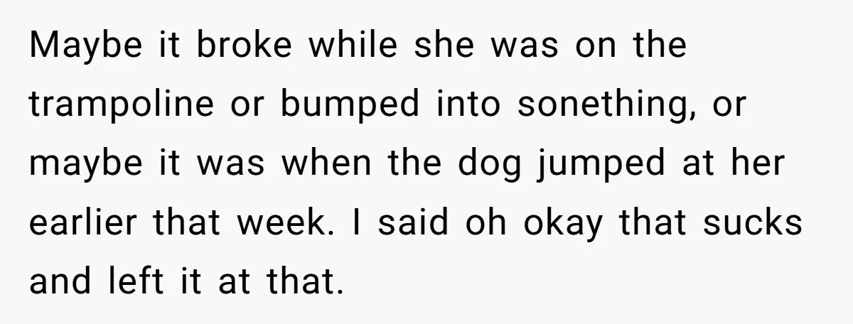 Maybe it broke while she was on the trampoline or bumped into sonething, or maybe it was when the dog jumped at her earlier that week. I said oh okay...