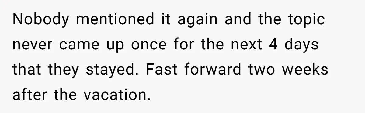 Nobody mentioned it again and the topic never came up once for the next 4 days that they stayed. Fast forward two weeks after the vacation.