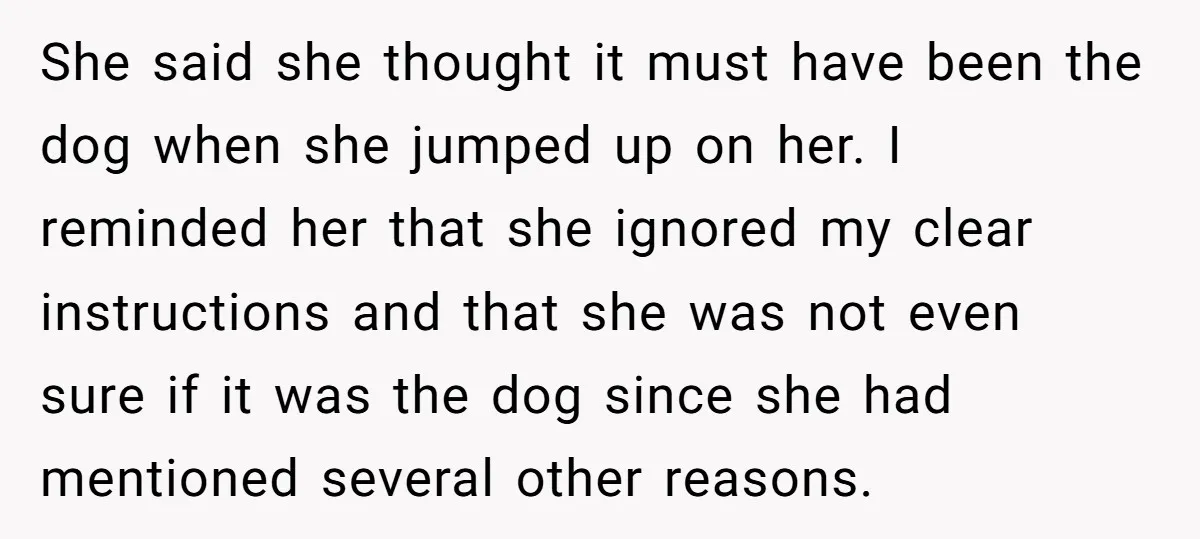 She said she thought it must have been the dog when she jumped up on her. I reminded her that she ignored my clear instructions and that she was not...