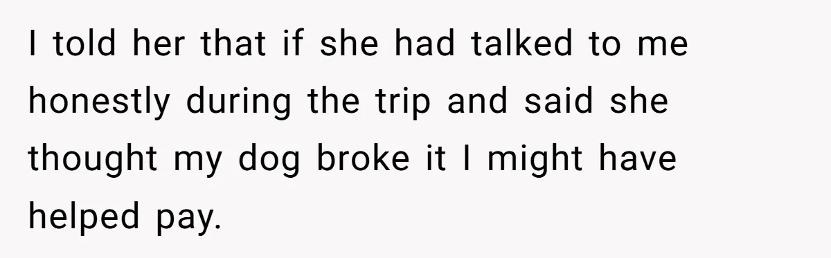 I told her that if she had talked to me honestly during the trip and said she thought my dog broke it I might have helped pay.