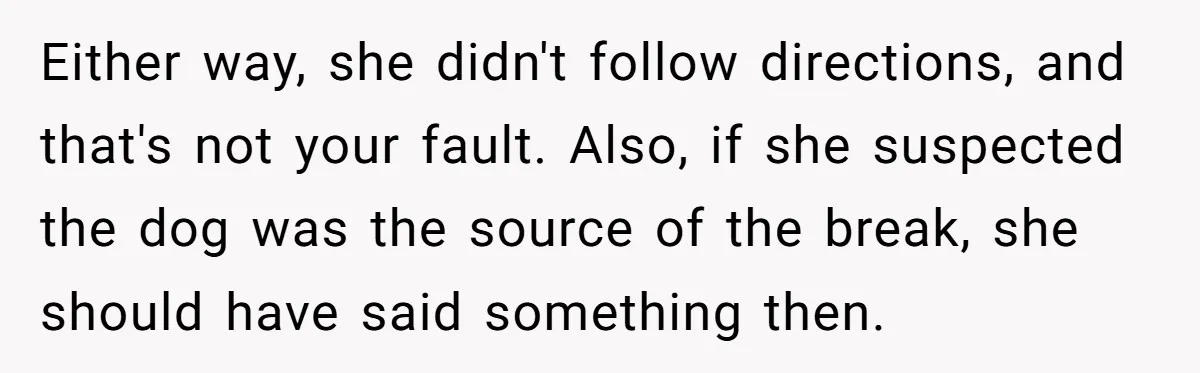 Either way, she didn't follow directions, and that's not your fault. Also, if she suspected the dog was the source of the break, she should have said something then.