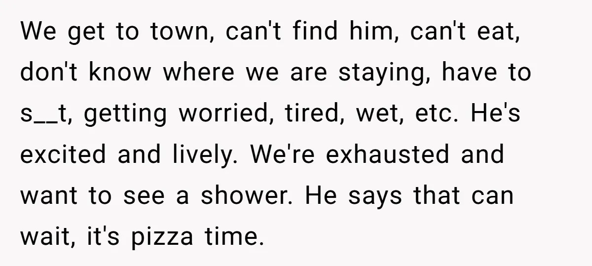 We get to town, can't find him, can't eat, don't know where we are staying, have to s__t, getting worried, tired, wet, etc. He's excited and lively. We're exhausted and...