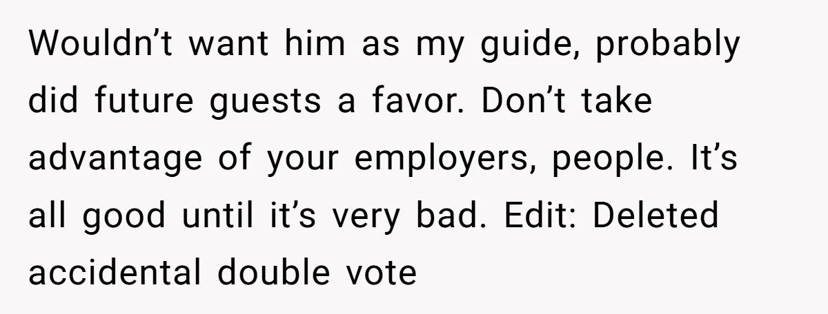 Wouldn’t want him as my guide, probably did future guests a favor. Don’t take advantage of your employers, people. It’s all good until it’s very bad. Edit: Deleted accidental double...