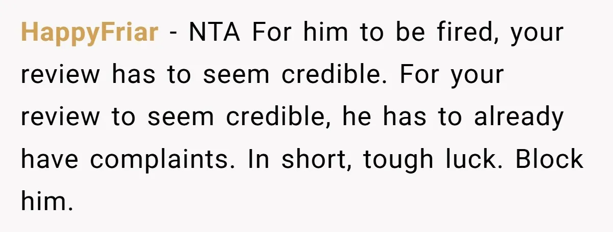 HappyFriar − NTA For him to be fired, your review has to seem credible. For your review to seem credible, he has to already have complaints. In short, tough luck....