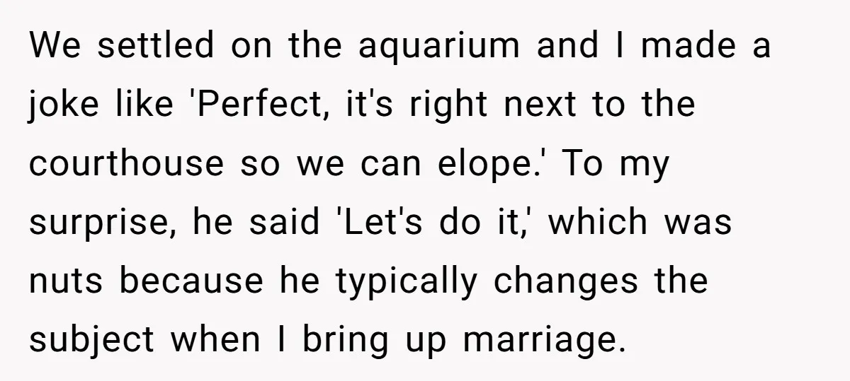 We settled on the aquarium and I made a joke like 'Perfect, it's right next to the courthouse so we can elope.' To my surprise, he said 'Let's do it,'...