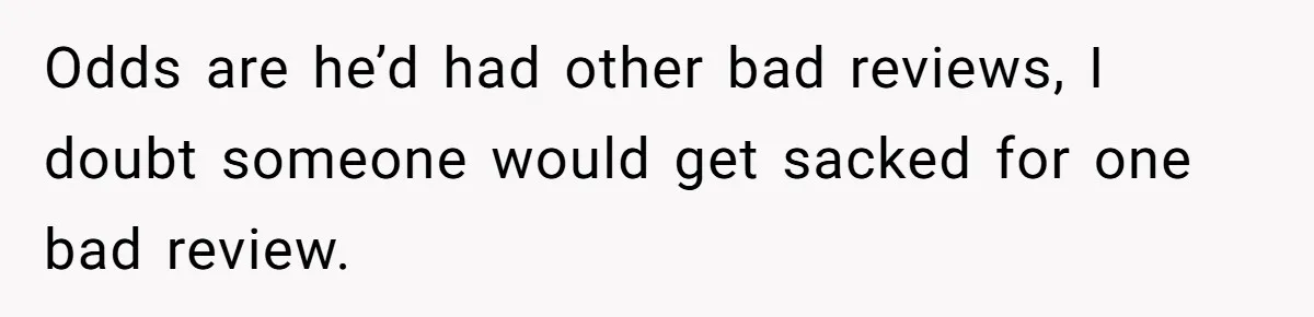 Odds are he’d had other bad reviews, I doubt someone would get sacked for one bad review.