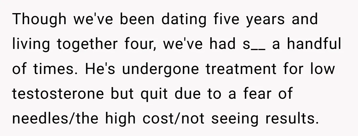 Though we've been dating five years and living together four, we've had s__ a handful of times. He's undergone treatment for low testosterone but quit due to a fear of...