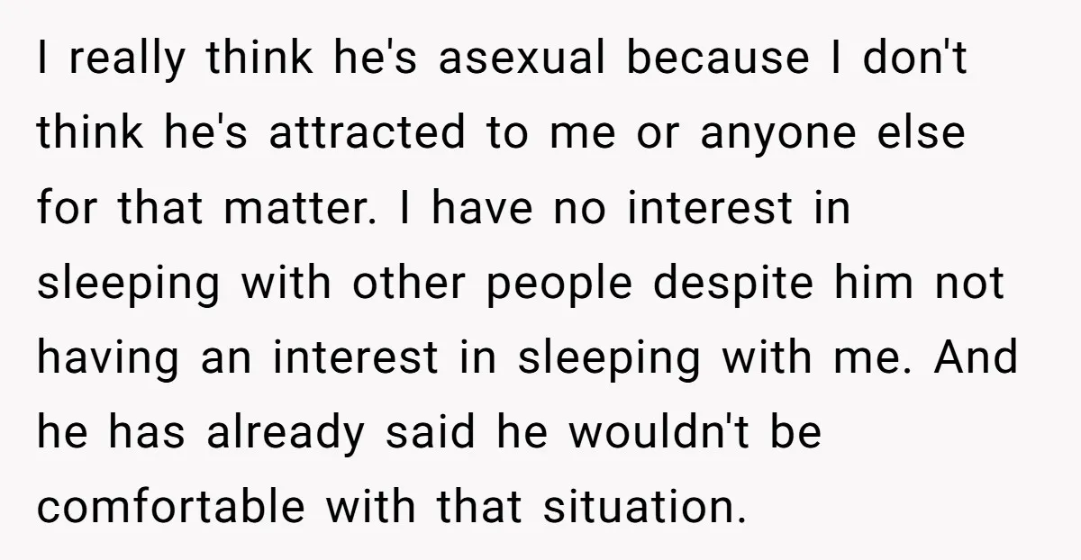 I really think he's asexual because I don't think he's attracted to me or anyone else for that matter. I have no interest in sleeping with other people despite him...