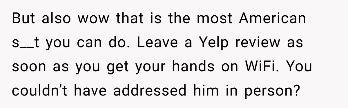 But also wow that is the most American s__t you can do. Leave a Yelp review as soon as you get your hands on WiFi. You couldn’t have addressed him...