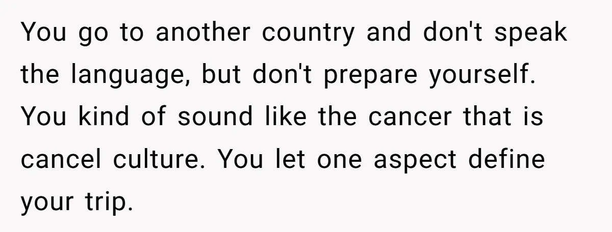 You go to another country and don't speak the language, but don't prepare yourself. You kind of sound like the cancer that is cancel culture. You let one aspect define...