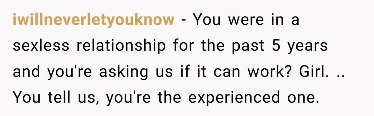 iwillneverletyouknow − You were in a sexless relationship for the past 5 years and you're asking us if it can work? Girl. .. You tell us, you're the experienced one.