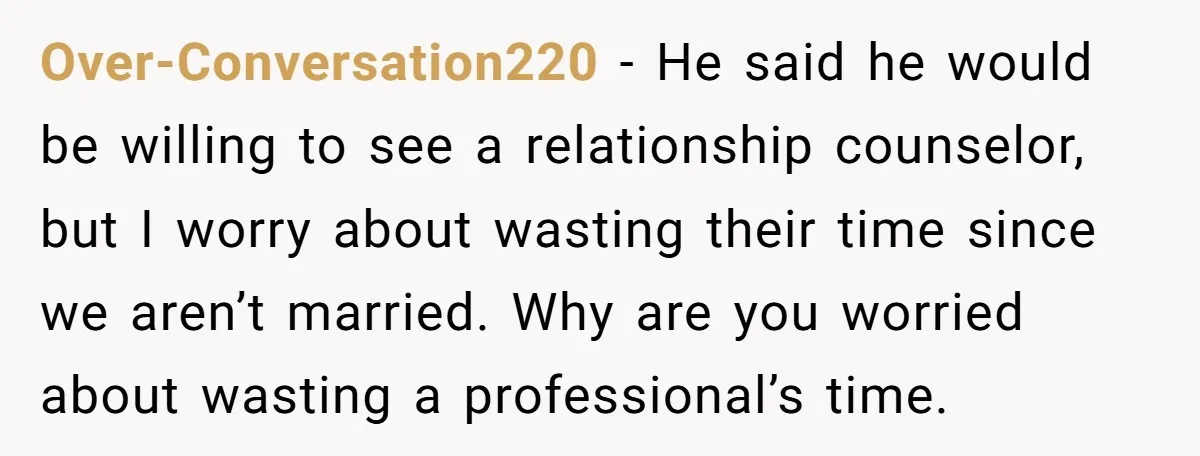 Over-Conversation220 − He said he would be willing to see a relationship counselor, but I worry about wasting their time since we aren’t married. Why are you worried about wasting...