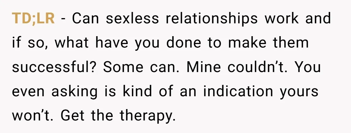 TD;LR - Can sexless relationships work and if so, what have you done to make them successful? Some can. Mine couldn’t. You even asking is kind of an indication yours...