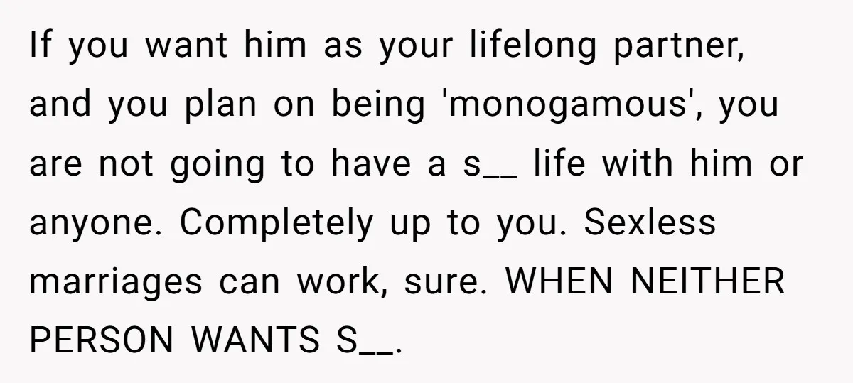 If you want him as your lifelong partner, and you plan on being 'monogamous', you are not going to have a s__ life with him or anyone. Completely up to...