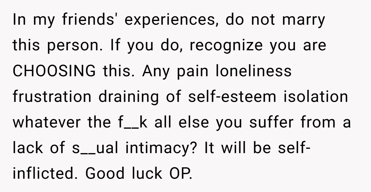 In my friends' experiences, do not marry this person. If you do, recognize you are CHOOSING this. Any pain loneliness frustration draining of self-esteem isolation whatever the f__k all else...