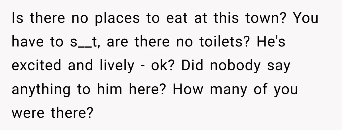 Is there no places to eat at this town? You have to s__t, are there no toilets? He's excited and lively - ok? Did nobody say anything to him here?...