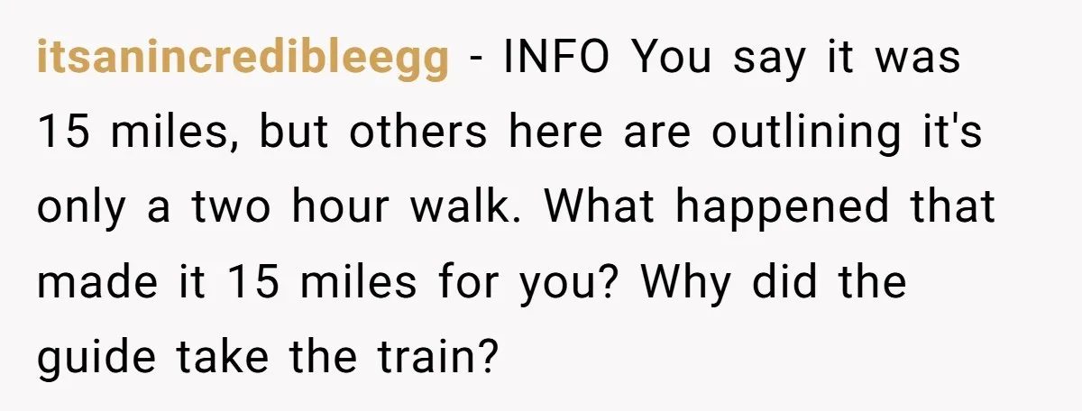 itsanincredibleegg − INFO You say it was 15 miles, but others here are outlining it's only a two hour walk. What happened that made it 15 miles for you? Why...