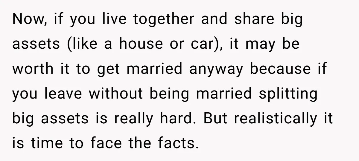 Now, if you live together and share big assets (like a house or car), it may be worth it to get married anyway because if you leave without being married...