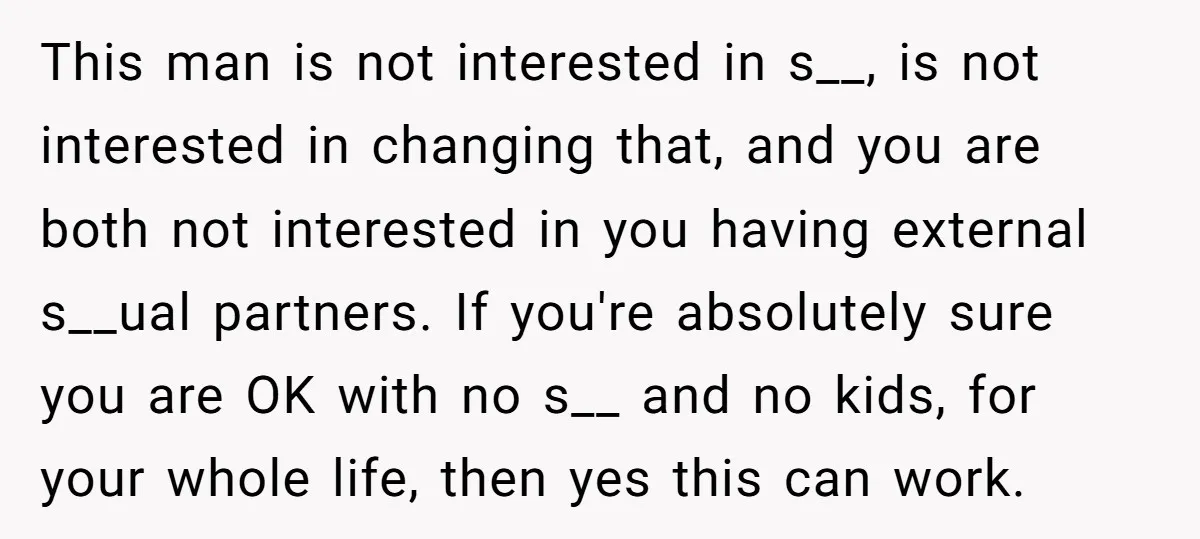 This man is not interested in s__, is not interested in changing that, and you are both not interested in you having external s__ual partners. If you're absolutely sure you...