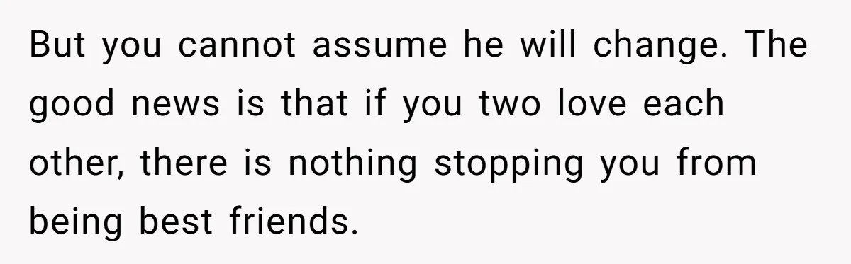 But you cannot assume he will change. The good news is that if you two love each other, there is nothing stopping you from being best friends.