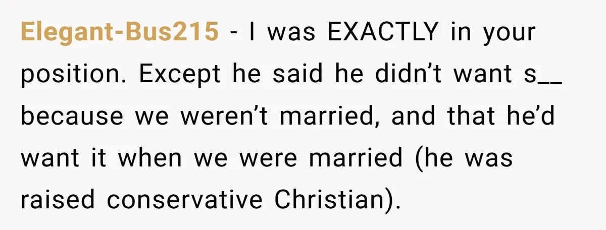 Elegant-Bus215 − I was EXACTLY in your position. Except he said he didn’t want s__ because we weren’t married, and that he’d want it when we were married (he was...