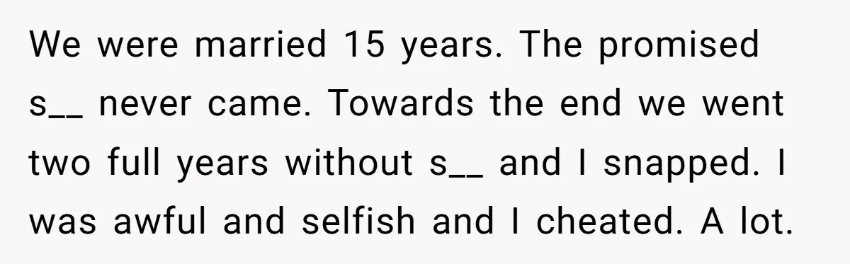 We were married 15 years. The promised s__ never came. Towards the end we went two full years without s__ and I snapped. I was awful and selfish and I...