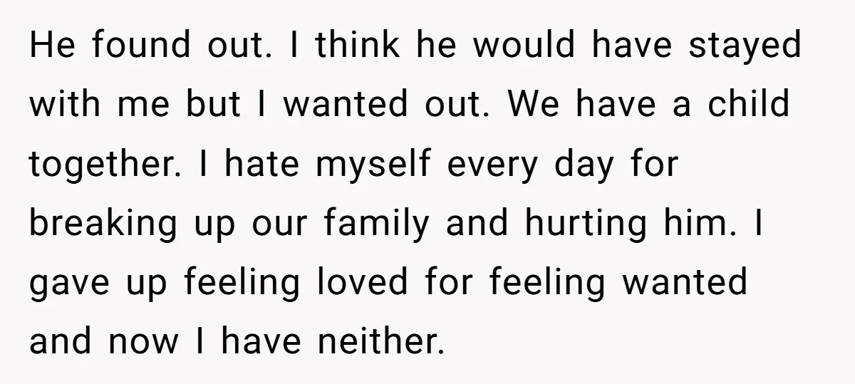 He found out. I think he would have stayed with me but I wanted out. We have a child together. I hate myself every day for breaking up our family...