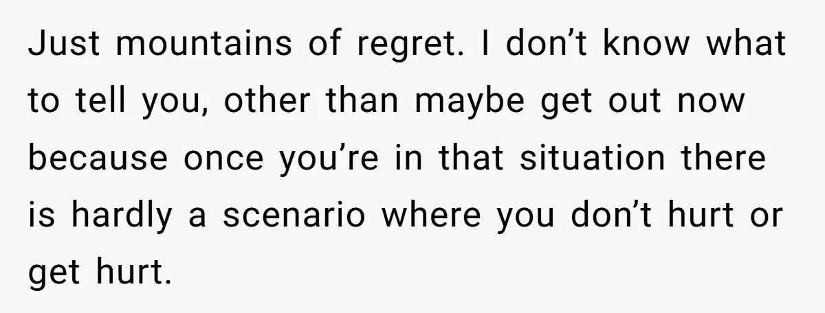 Just mountains of regret. I don’t know what to tell you, other than maybe get out now because once you’re in that situation there is hardly a scenario where you...