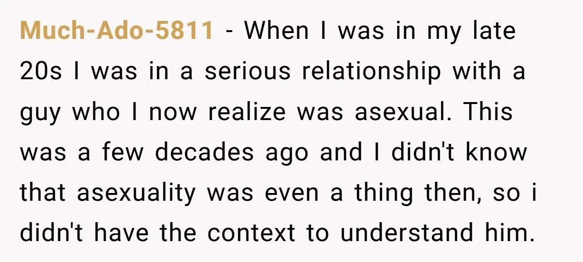 Much-Ado-5811 − When I was in my late 20s I was in a serious relationship with a guy who I now realize was asexual. This was a few decades ago...
