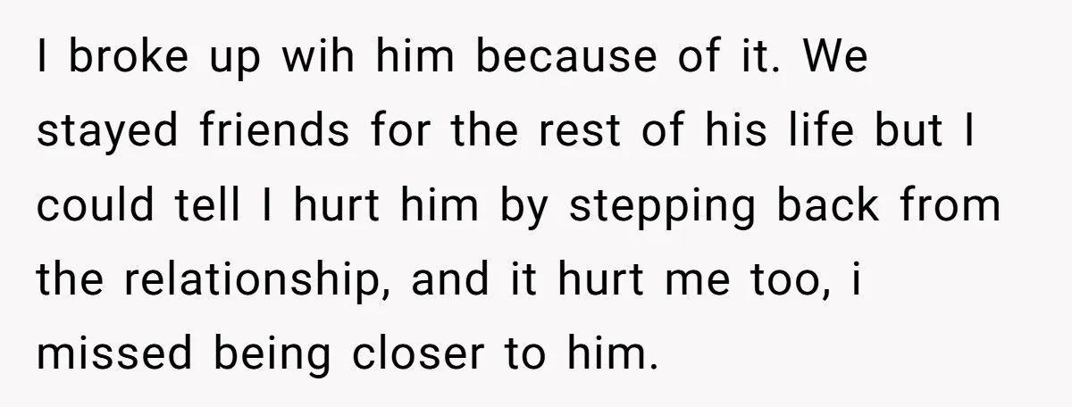 I broke up wih him because of it. We stayed friends for the rest of his life but I could tell I hurt him by stepping back from the relationship,...