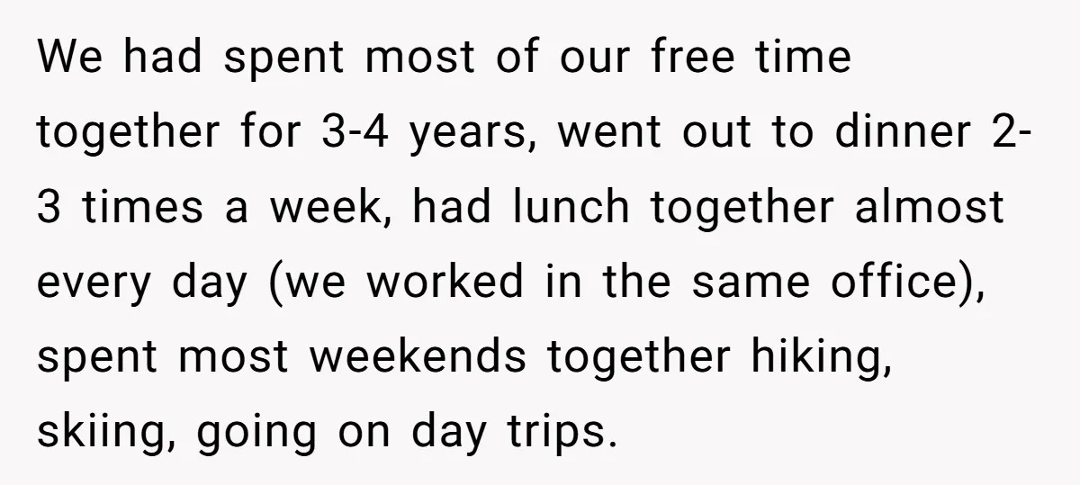 We had spent most of our free time together for 3-4 years, went out to dinner 2-3 times a week, had lunch together almost every day (we worked in the...