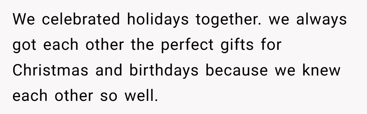 We celebrated holidays together. we always got each other the perfect gifts for Christmas and birthdays because we knew each other so well.