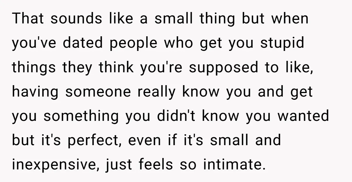 That sounds like a small thing but when you've dated people who get you stupid things they think you're supposed to like, having someone really know you and get you...