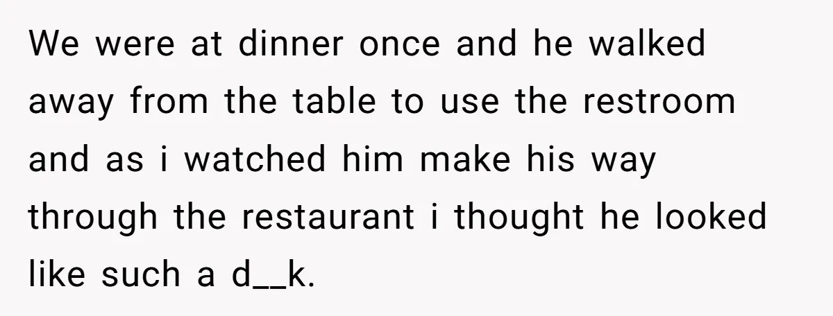 We were at dinner once and he walked away from the table to use the restroom and as i watched him make his way through the restaurant i thought he...