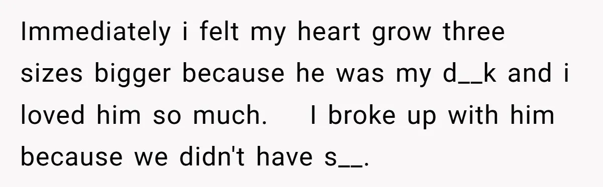 Immediately i felt my heart grow three sizes bigger because he was my d__k and i loved him so much.    I broke up with him because we didn't have s__.
