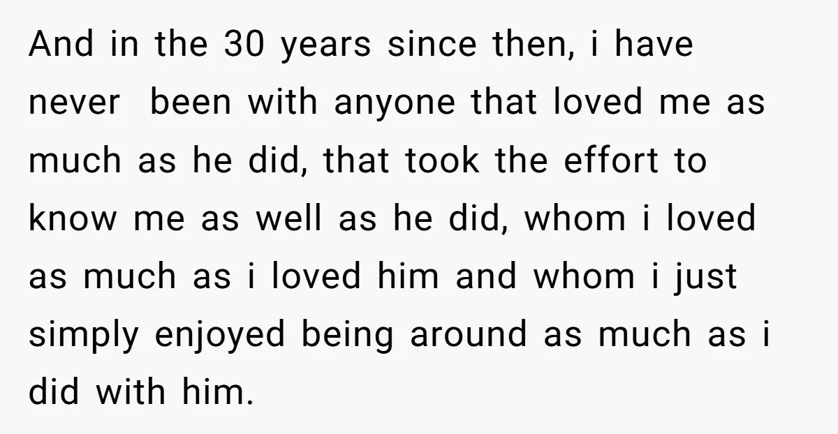 And in the 30 years since then, i have never been with anyone that loved me as much as he did, that took the effort to know me as well...
