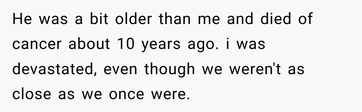 He was a bit older than me and died of cancer about 10 years ago. i was devastated, even though we weren't as close as we once were.