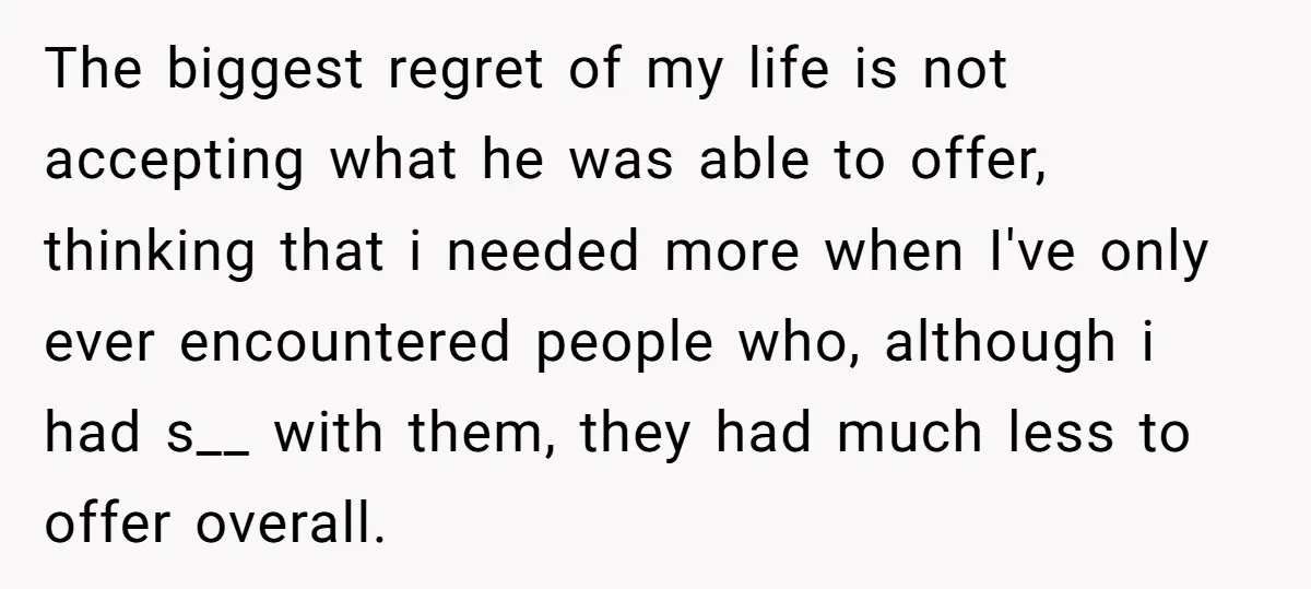 The biggest regret of my life is not accepting what he was able to offer, thinking that i needed more when I've only ever encountered people who, although i had...