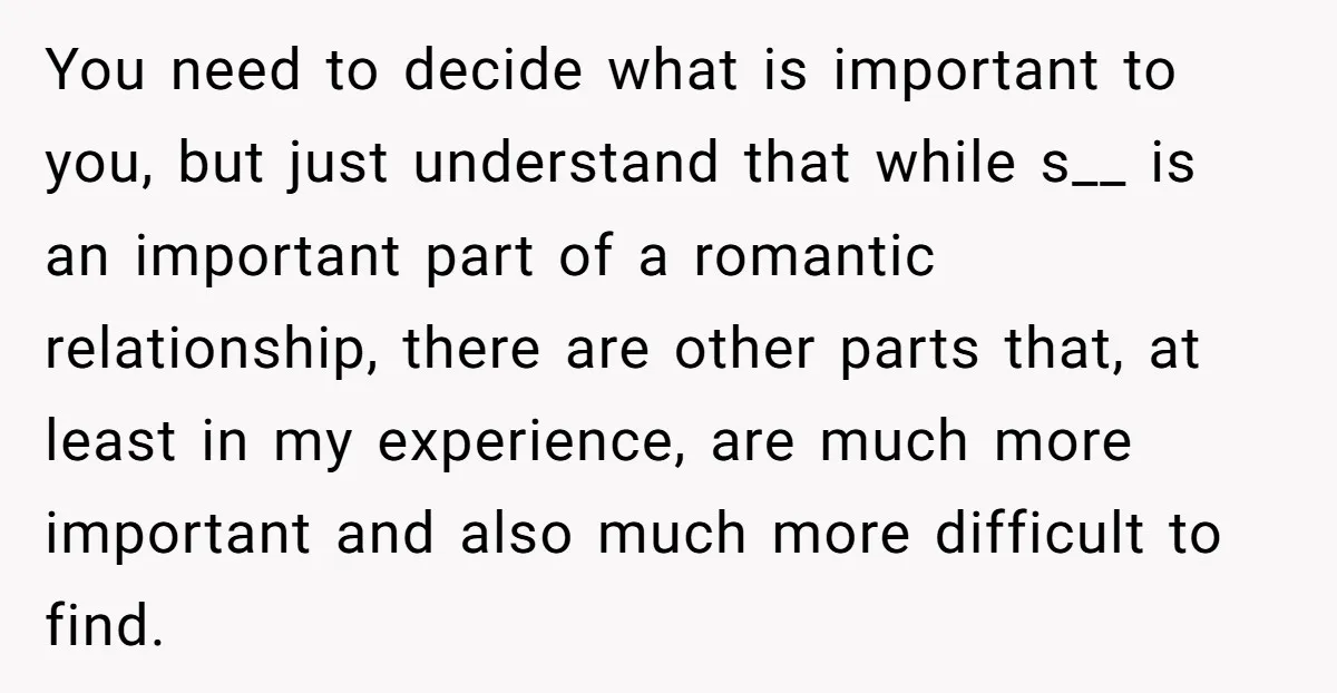 You need to decide what is important to you, but just understand that while s__ is an important part of a romantic relationship, there are other parts that, at least...
