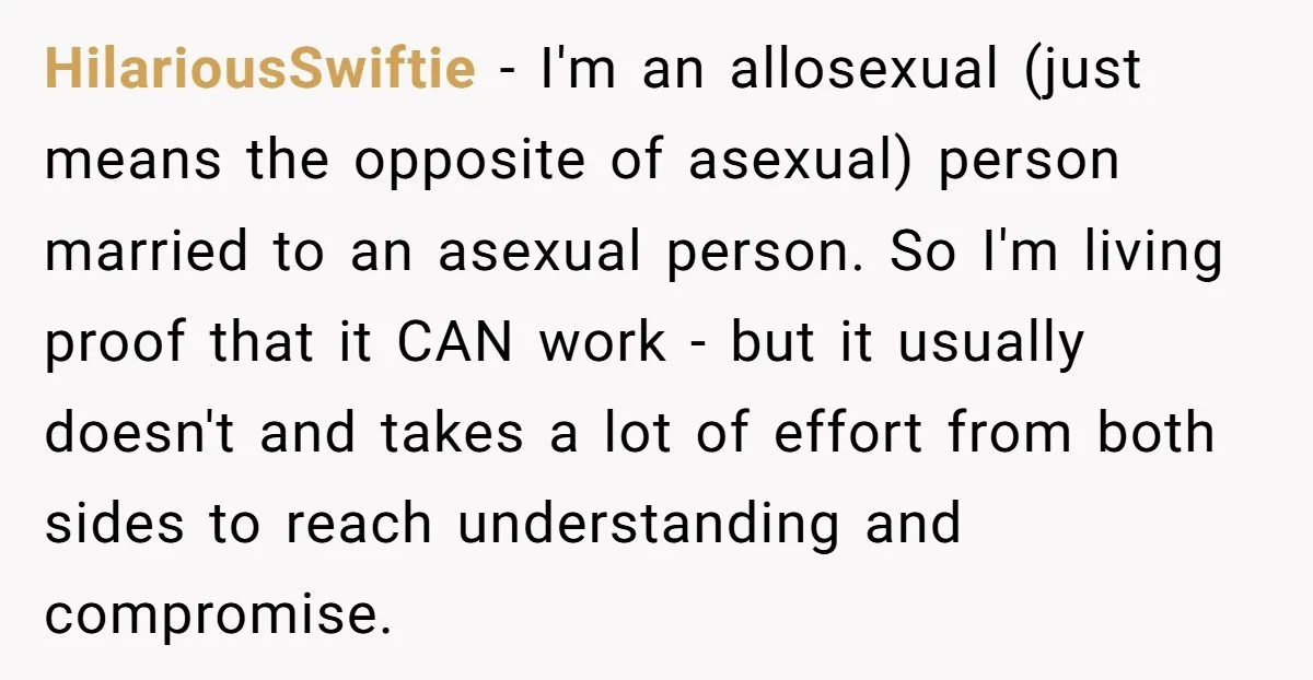 HilariousSwiftie − I'm an allosexual (just means the opposite of asexual) person married to an asexual person. So I'm living proof that it CAN work - but it usually doesn't...