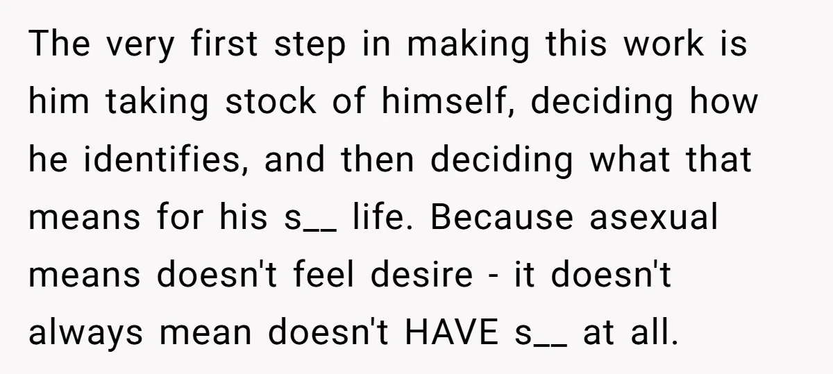 The very first step in making this work is him taking stock of himself, deciding how he identifies, and then deciding what that means for his s__ life. Because asexual...