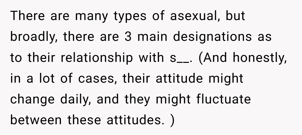 There are many types of asexual, but broadly, there are 3 main designations as to their relationship with s__. (And honestly, in a lot of cases, their attitude might change...