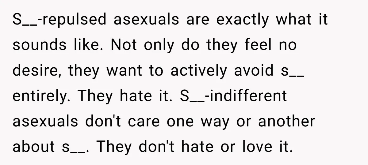 S__-repulsed asexuals are exactly what it sounds like. Not only do they feel no desire, they want to actively avoid s__ entirely. They hate it. S__-indifferent asexuals don't care one...