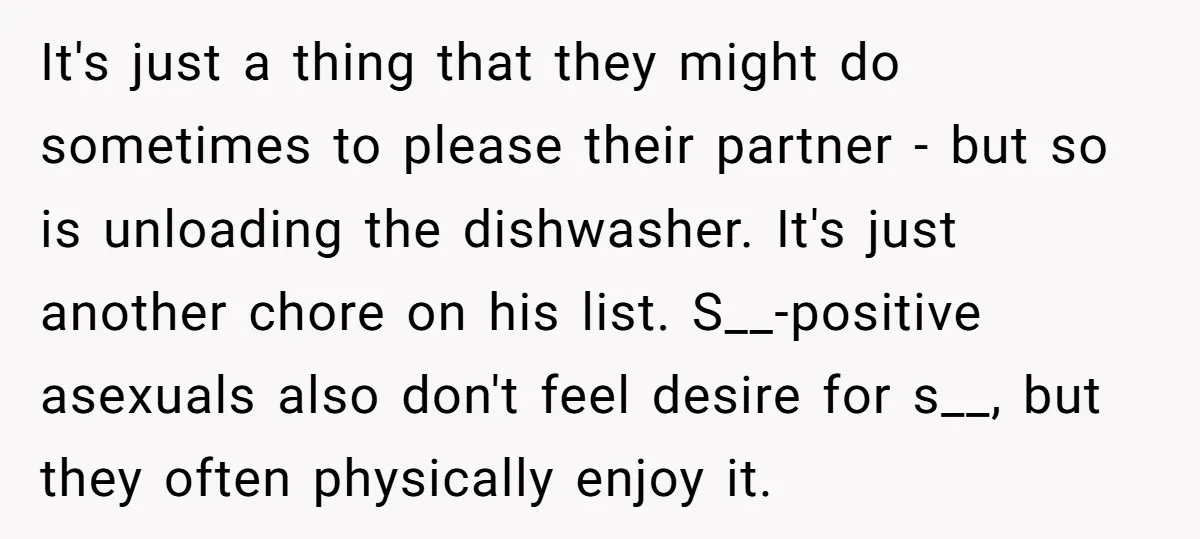It's just a thing that they might do sometimes to please their partner - but so is unloading the dishwasher. It's just another chore on his list. S__-positive asexuals also...