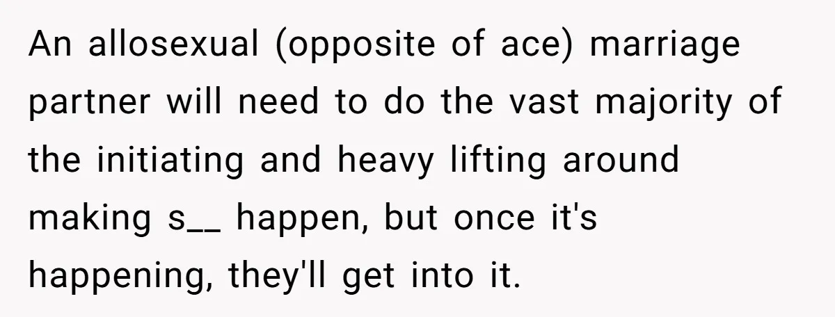 An allosexual (opposite of ace) marriage partner will need to do the vast majority of the initiating and heavy lifting around making s__ happen, but once it's happening, they'll get...