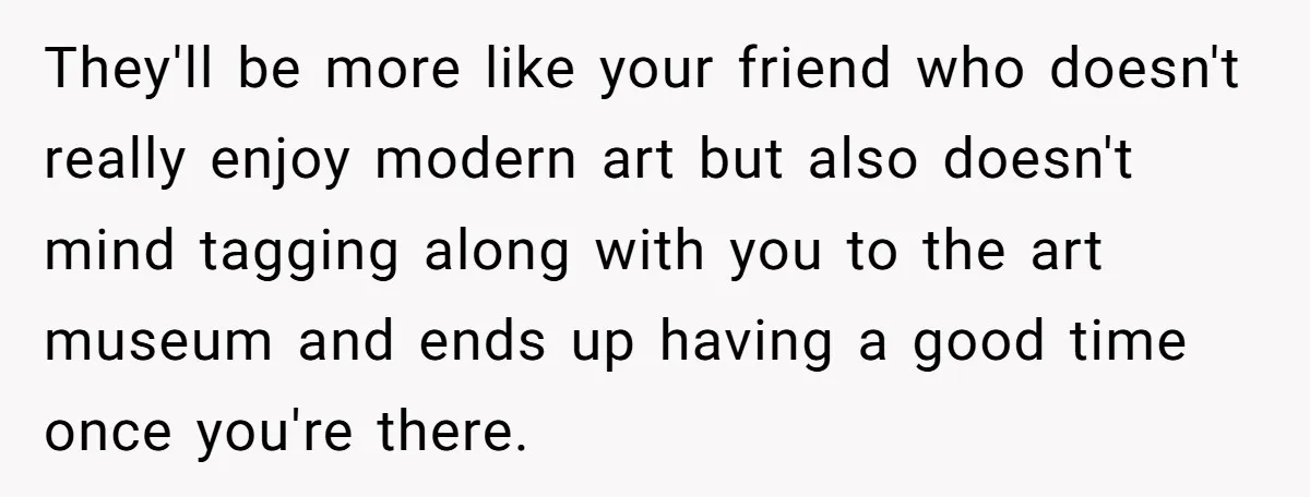 They'll be more like your friend who doesn't really enjoy modern art but also doesn't mind tagging along with you to the art museum and ends up having a good...
