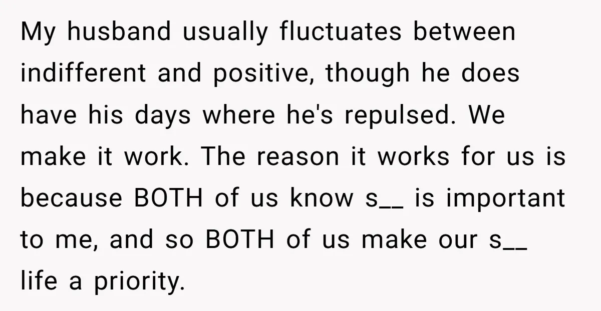 My husband usually fluctuates between indifferent and positive, though he does have his days where he's repulsed. We make it work. The reason it works for us is because BOTH...